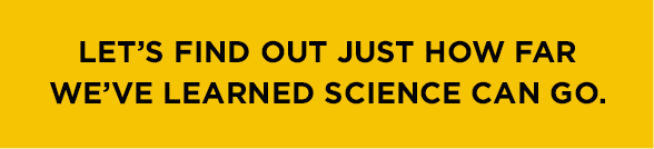 Let's find out just how far we've learned science can go.